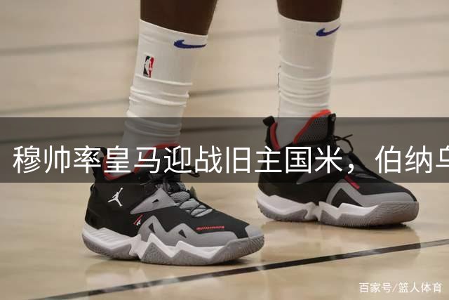 穆帅率皇马迎战旧主国米，伯纳乌或将上演惊心对决